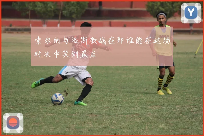 索尔纳与洛斯激战在即谁能在这场对决中笑到最后