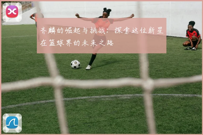 齐麟的崛起与挑战：探索这位新星在篮球界的未来之路