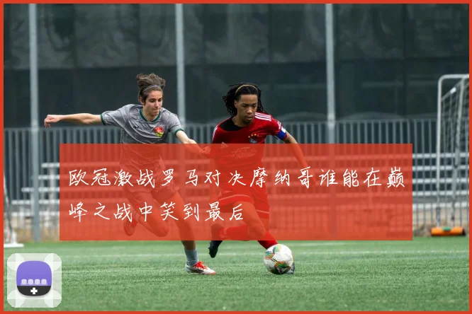 欧冠激战罗马对决摩纳哥谁能在巅峰之战中笑到最后