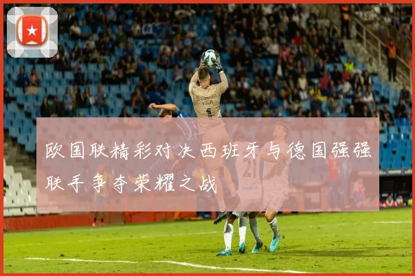 欧国联精彩对决西班牙与德国强强联手争夺荣耀之战
