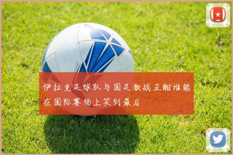 伊拉克足球队与国足激战正酣谁能在国际赛场上笑到最后