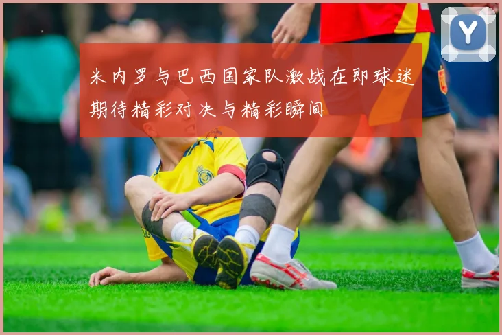 米内罗与巴西国家队激战在即球迷期待精彩对决与精彩瞬间