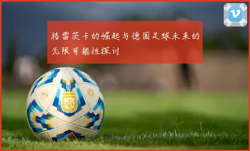 格雷茨卡的崛起与德国足球未来的无限可能性探讨
