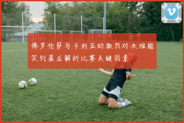 佛罗伦萨与卡利亚的激烈对决谁能笑到最后解析比赛关键因素