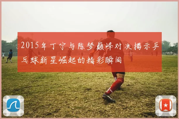2015年丁宁与陈梦巅峰对决揭示乒乓球新星崛起的精彩瞬间