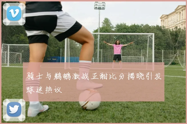 骑士与鹈鹕激战正酣比分揭晓引发球迷热议