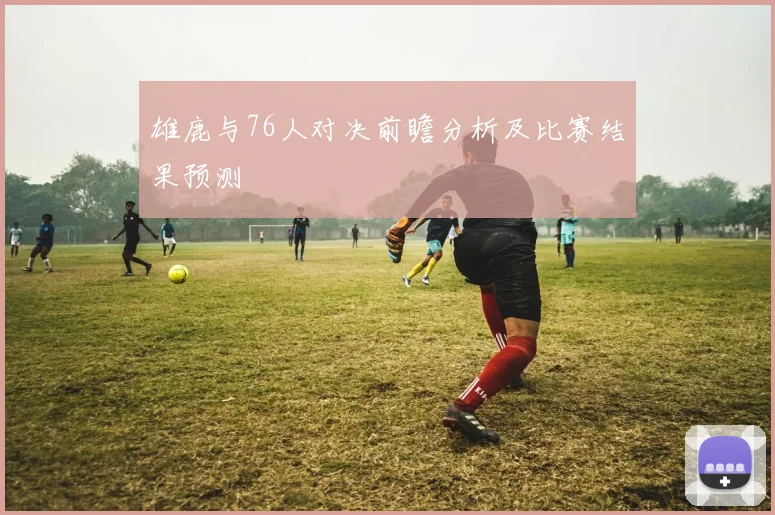 雄鹿与76人对决前瞻分析及比赛结果预测