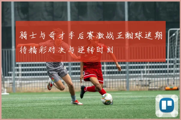 骑士与奇才季后赛激战正酣球迷期待精彩对决与逆转时刻
