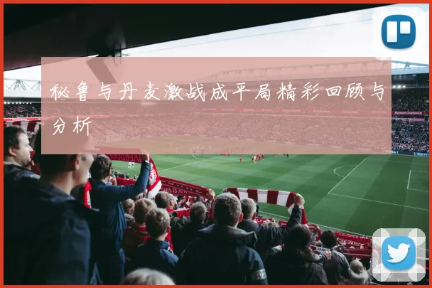 秘鲁与丹麦激战成平局精彩回顾与分析