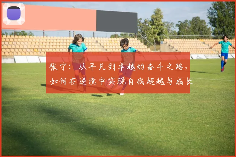 张宁：从平凡到卓越的奋斗之路，如何在逆境中实现自我超越与成长