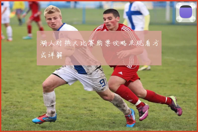 湖人对热火比赛购票攻略及观看方式详解