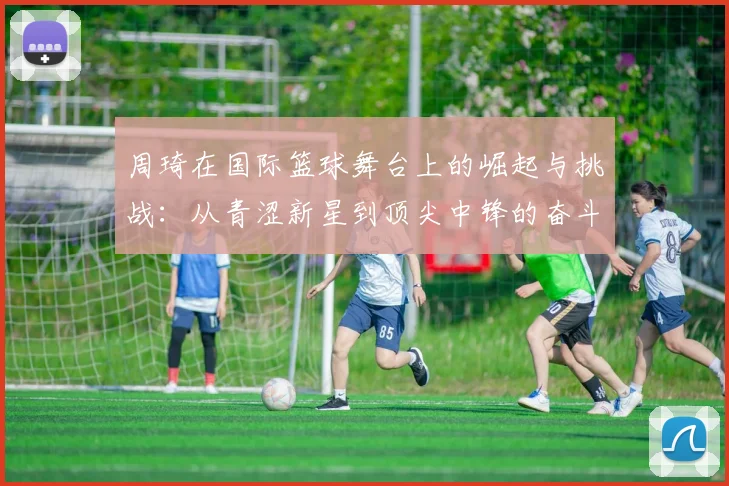 周琦在国际篮球舞台上的崛起与挑战：从青涩新星到顶尖中锋的奋斗历程