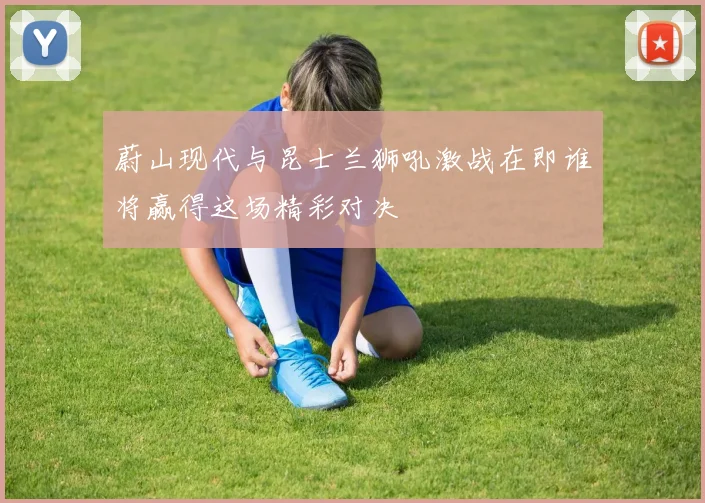 蔚山现代与昆士兰狮吼激战在即谁将赢得这场精彩对决