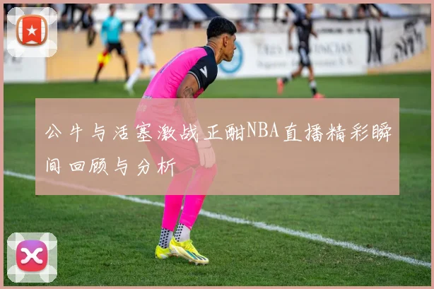 公牛与活塞激战正酣NBA直播精彩瞬间回顾与分析