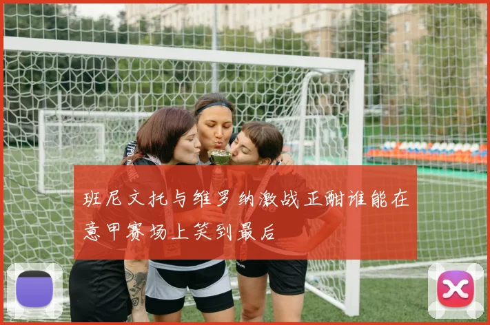 班尼文托与维罗纳激战正酣谁能在意甲赛场上笑到最后
