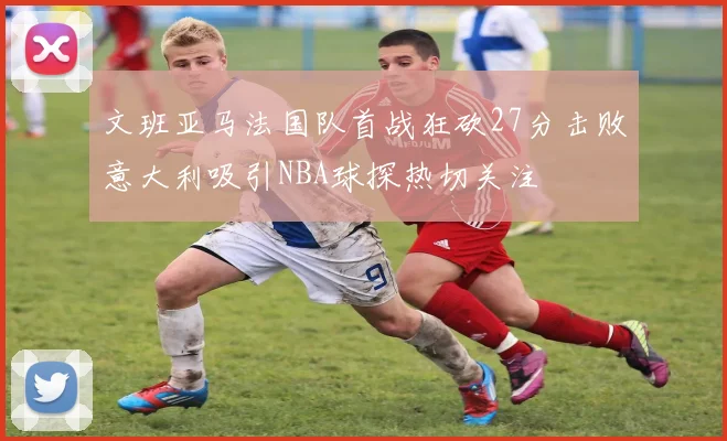 文班亚马法国队首战狂砍27分击败意大利吸引NBA球探热切关注