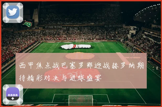 西甲焦点战巴塞罗那迎战赫罗纳期待精彩对决与进球盛宴