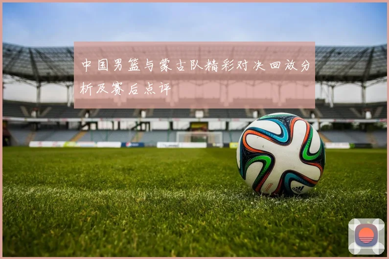 中国男篮与蒙古队精彩对决回放分析及赛后点评