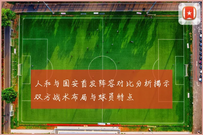 人和与国安首发阵容对比分析揭示双方战术布局与球员特点