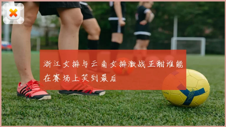 浙江女排与云南女排激战正酣谁能在赛场上笑到最后