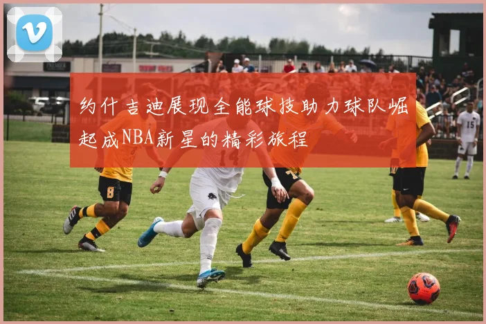 约什吉迪展现全能球技助力球队崛起成NBA新星的精彩旅程