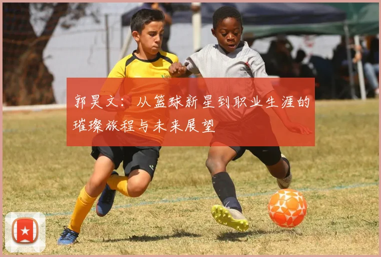 郭昊文：从篮球新星到职业生涯的璀璨旅程与未来展望