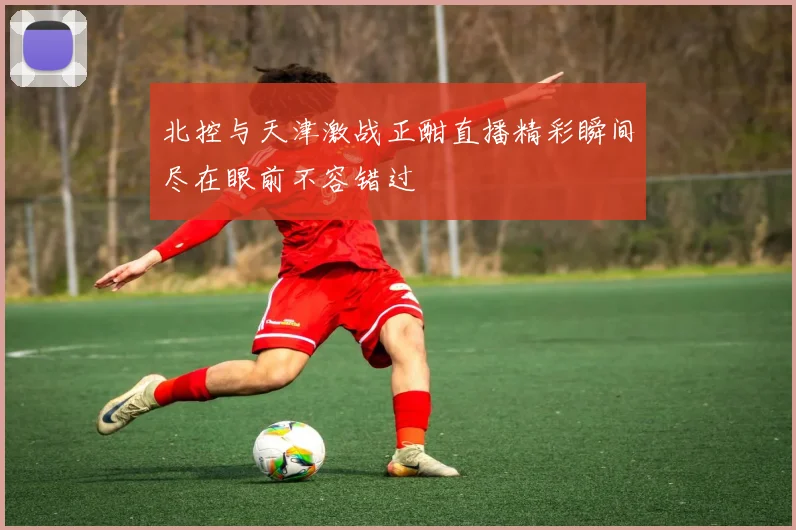 北控与天津激战正酣直播精彩瞬间尽在眼前不容错过