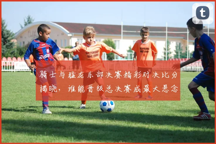 骑士与猛龙东部决赛精彩对决比分揭晓，谁能晋级总决赛成最大悬念