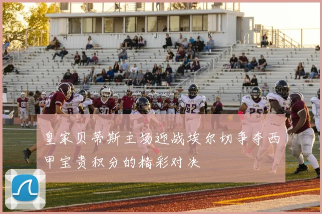 皇家贝蒂斯主场迎战埃尔切争夺西甲宝贵积分的精彩对决