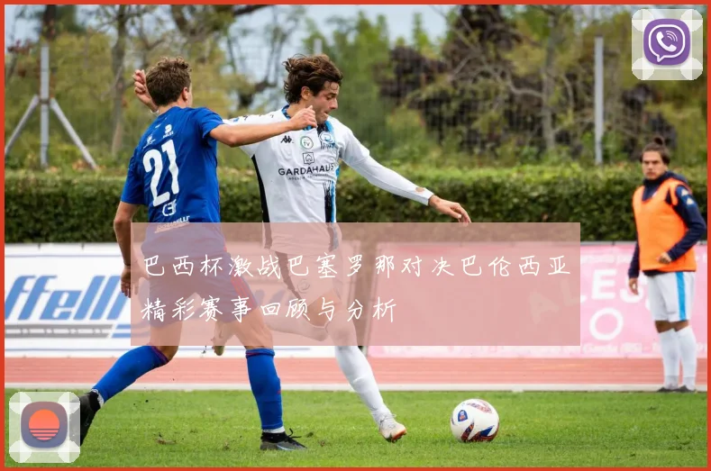 巴西杯激战巴塞罗那对决巴伦西亚精彩赛事回顾与分析