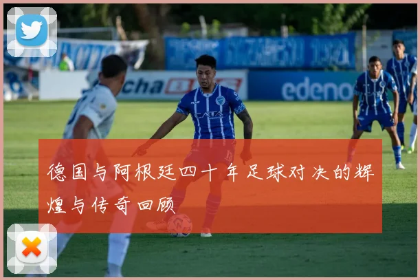 德国与阿根廷四十年足球对决的辉煌与传奇回顾