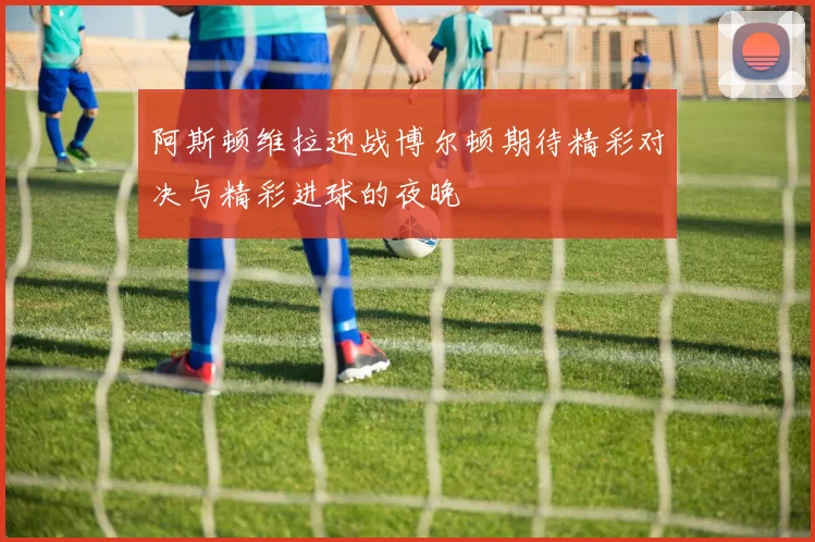 阿斯顿维拉迎战博尔顿期待精彩对决与精彩进球的夜晚