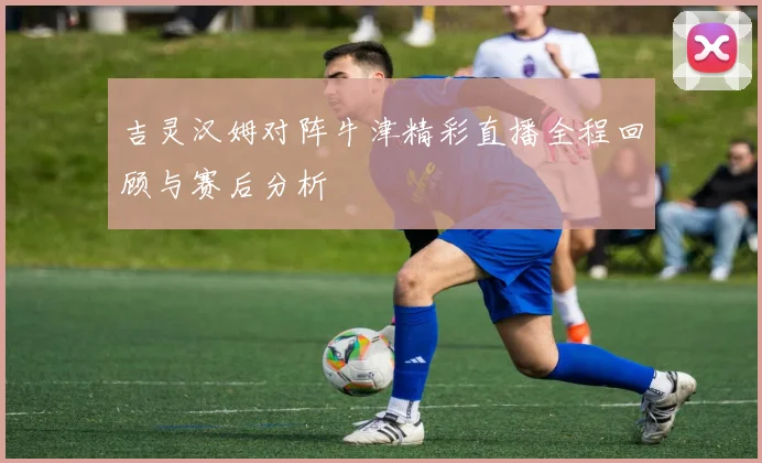 吉灵汉姆对阵牛津精彩直播全程回顾与赛后分析